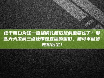 上饶终于明白为啥一直强调先睡后玩的重要性了！那些天天凌晨三点还带娃直播的姐们，咱可不能步她们后尘！