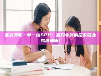 上饶宝妈兼职一单一结APP：宝妈专属的居家就业超级神器！